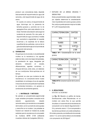 producir una consistencia dada, depende
básicamente del requerimiento de agua del
cemento y del requerimiento de agua de la
arena.
En cuanto a la arena, el requerimiento de
agua disminuye con la presencia de
tamaños gruesos y aumenta con la de
agregados finos, pero esta relación no es
lineal.También esta relación varía según el
contenido de cemento. Por otra parte, el
requerimiento de agua aumenta a medida
que aumenta la angularidad, el aspecto
escamoso y la aspereza de la textura
superficial de las partículas, como el de la
granulometría disminuye con el aumento de
proporción del cemento.
c) DURABILIDAD
Al igual que en el concreto, la durabilidaddel
mortero es la resistencia a los agentes
externos tales como las bajas temperaturas,
la penetración de agua, desgastes por
abrasión, retracción al secado,
eflorescencias, agentes corrosivos, o
choques térmicos, entre otros, sin deterioro
de sus condiciones físico-químicas con el
tiempo.
En general, se cree que morteros de alta
resistencia a la compresión tienen buena
durabilidad, sin embargo, el uso de agentes
inclusores de aire es de particular importancia
en ambientes húmedos y en general en
condiciones de ambiente agresivo.
 I. MATERIALES Y METODOS
Se planteó un procedimiento experimental
cuyas variables principales a estudiar era la
relación agua/cemento, relación
cemento:arena y la resistencia a compresión
del mortero,con el uso tanto de arena gruesa
y arena fina en el mortero. Las probetas se
hicieron con relación al metodo de prueba
estándar para la resistencia a la compresión
de morteros ASTM C109 (Utilizando
muestras cúbicas de 2 pulgadas (50mm)).
 ESTUDIO DE LA ARENA GRUESA Y
ARENA FINA
Estos procedimientos experimentales, tienen
por objetivo determinar la caracterización
más importantes de la arena gruesa y arena
fina, esto se puede apreciar mejor en la tabla
N°1 y N°2 respectivamente.
TABLA N°1: Caracterización de la arena
gruesa.
CARACTERIACION DATOS
W% 1.1
%ABS 5.89
PE 2.03 gr
𝑐𝑚3
MF 1.13
TABLA N°2: Caracterizaciónde laarena
fina
 II. RESULTADOS
ESTUDIO AL MORTERO
La Fig. 03. Muestra un gráfico de barras,
Dosificaciones sobre Resistencias en un
mortero con arena fina; la que permite
visualizar un incremento de la resistencia a la
compresión con la relación Agua/cemento =
0.4 y cemento:arena = 1:2 en comparación a
las demás que tienen una caída estrepitosa.
El mortero presenta una dosificación de cemento:
arena = 1:2, con la cual se obtuvo una resistencia
a la compresión de 203 Kg/cm2
CARACTERIACION DATOS
W% 2.4
%ABS 3.56
PE 2.07 gr
𝑐𝑚3
MF 2.98
 