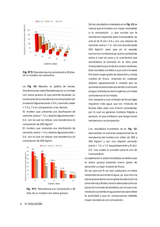 Fig. N°3: Resistencia a la compresión a 28 días
de un mortero con arena fina.
La Fig. 04. Muestra un gráfico de barras,
Dosificaciones sobre Resistencias en un mortero
con arena gruesa; la que permite visualizar un
incremento de la resistencia a la compresióncon
la relación Agua/cemento = 0.4 y cemento:arena
= 1:2 y 1:3 en comparación a las demás.
El mortero que presenta una dosificación de
cemento:arena = 1:2 y relación Agua/cemento =
0.4, con la cual se obtuvo una resistencia a la
compresión de 280 Kg/cm2
El mortero que presenta una dosificación de
cemento:arena = 1:3 y relación Agua/cemento =
0.4, con la cual se obtuvo una resistencia a la
compresión de 260 Kg/cm.
Fig. N°4: Resistencia a la compresión a 28
días de un mortero con arena gruesa.
 III.DISCUCIÓN
De los resultados mostrados en la Fig. 03 se
induce que el mortero con mayor resistencia
a la compresión y que cumple con la
resistencia requerida para mamposteria, es
solo el de R a/c= 0.4 y con una relación de
cemento:arena = 1:2, con una resistenciade
203 Kg/cm2
, pero que en el aspecto
economico no favorece ya que la cantidad de
arena a usar es poco y lo cual tendria que
aumentarse el cemento en la obra para
mamposteriaypor ende los costos seelevan.
Este resultado se debe a que como la arena
fina tiene mayor grado de absorción y menor
modulo de finura, entonces en cualquier
relación agua/cemento a medida que se
aumente la arena esta va a tender a consumir
el agua,la fluidezva disminuyendo yno habra
consistencia en la mezcla.
Con respecto a sus módulos de finura bajos
requieren más agua que los módulos de
finuras altos para una misma consistencia,
por lo cual se generan morteros frágiles y
porosos, lo que conlleva a que tenga menor
resistencia a la compresión.
Los resultados mostrados en la Fig. 02.
demuestran el aumento proporcional de la
resistencia del mortero con cifras de 280 y
262 Kg/cm2
y con una relación cemento:
arena = 1:2 y 1:3 respectivamente y R a/c=
0.4. Los cuales si cumplen para el uso de
mamposteria.
La explicación a estos resultados se debe a que
la arena gruesa presenta menor grado de
absorción y mayor modulo de finura.
Es así que una R a/c sea cualquiera, no habra
necesidad de aumentar el agua, ya que como la
arena gruesa tiene menor grado de absorción,la
consistencia y fluidez sera la adecuada como se
penso al momento de diseñarlo,por el cual no es
necesario aumentar el aguaentonces seramenor
la porosidad y que en consecuencia obtendra
mayor resistencia a la compresión.
 