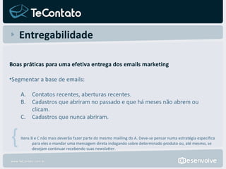 Entregabilidade Boas práticas para uma efetiva entrega dos emails marketing Segmentar a base de emails:  Contatos recentes, aberturas recentes. Cadastros que abriram no passado e que há meses não abrem ou clicam. Cadastros que nunca abriram.   Itens B e C não mais deverão fazer parte do mesmo mailling do A. Deve-se pensar numa estratégia específica para eles e mandar uma mensagem direta indagando sobre determinado produto ou, até mesmo, se desejam continuar recebendo suas newslatter. { 