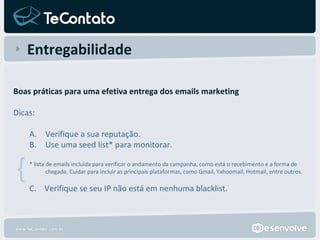 Entregabilidade Boas práticas para uma efetiva entrega dos emails marketing Dicas:  Verifique a sua reputação. Use uma seed list* para monitorar.   * lista de emails incluída para verificar o andamento da campanha, como está o recebimento e a forma de chegada. Cuidar para incluir as principais plataformas, como Gmail, Yahoomail, Hotmail, entre outros. C.  Verifique se seu IP não está em nenhuma blacklist. { 