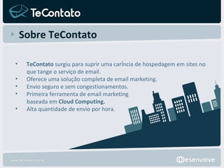 Sobre TeContato TeContato  surgiu para suprir uma carência de hospedagem em sites no que tange o serviço de email. Oferece uma solução completa de email marketing. Envio seguro e sem congestionamentos. Primeira ferramenta de email marketing  baseada em  Cloud Computing. Alta quantidade de envio por hora. 