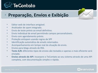 Preparação, Envios e Exibição Editor web de interface amigável. Analisador de spam integrado. Envio de teste prévio ao email definitivo. Envio individual de email permitindo campos personalizáveis. Envio com agendamento prévio. Proteção antispam usando regras de SPF Identificação automática de emails retornados. Acompanhamento em tempo real da situação do envio. Envios para blogs através de RSS. Teste A/B:  diferentes tipos de envios são testados e apenas o mais eficiente será enviado. Envios através de API : incorpore o TeContato ao seu sistema através de uma API completa, com documentação simples e rápida. 