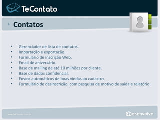 Contatos Gerenciador de lista de contatos. Importação e exportação. Formulário de inscrição Web. Email de aniversário. Base de mailing de até 10 milhões por cliente. Base de dados confidencial. Envios automáticos de boas vindas ao cadastro. Formulário de desinscrição, com pesquisa de motivo de saída e relatório. 