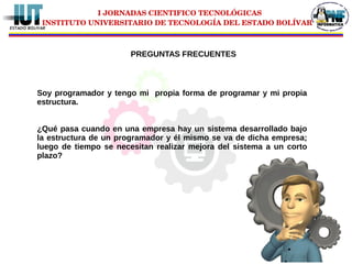 I JORNADAS CIENTIFICO TECNOLÓGICAS
INSTITUTO UNIVERSITARIO DE TECNOLOGÍA DEL ESTADO BOLÍVAR
Soy programador y tengo mi propia forma de programar y mi propia
estructura.
¿Qué pasa cuando en una empresa hay un sistema desarrollado bajo
la estructura de un programador y él mismo se va de dicha empresa;
luego de tiempo se necesitan realizar mejora del sistema a un corto
plazo?
PREGUNTAS FRECUENTES
 