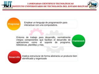 I JORNADAS CIENTIFICO TECNOLÓGICAS
INSTITUTO UNIVERSITARIO DE TECNOLOGÍA DEL ESTADO BOLÍVAR
Emplear un lenguaje de programación para
interactuar con una computadora.Programar
Entorno de trabajo para desarrollo, normalmente
integra componentes que facilitan el desarrollo de
aplicaciones como el soporte de programa,
bibliotecas, plantillas y más.
Framework
Implica estructurar de forma abstracta un producto bien
identificado y organizado
Desarrollo
 