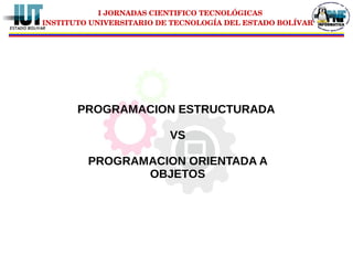 I JORNADAS CIENTIFICO TECNOLÓGICAS
INSTITUTO UNIVERSITARIO DE TECNOLOGÍA DEL ESTADO BOLÍVAR
PROGRAMACION ESTRUCTURADA
VS
PROGRAMACION ORIENTADA A
OBJETOS
 