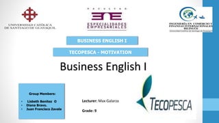 Lecturer: Max Galarza
Grade: 9
Group Members:
• Lisbeth Benitez O
• Diana Bravo.
• Juan Francisco Zavala
BUSINESS ENGLISH I
TECOPESCA - MOTIVATION
Business English I
 