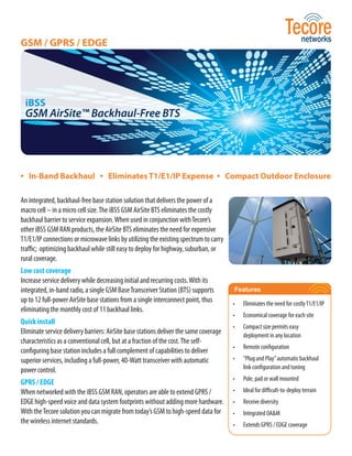 GSM / GPRS / EDGE




 iBSS
 GSM AirSite™ Backhaul-Free BTS




• In-Band Backhaul • Eliminates T1/E1/IP Expense • Compact Outdoor Enclosure

An integrated, backhaul-free base station solution that delivers the power of a
macro cell – in a micro cell size. The iBSS GSM AirSite BTS eliminates the costly
backhaul barrier to service expansion. When used in conjunction with Tecore’s
other iBSS GSM RAN products, the AirSite BTS eliminates the need for expensive
T1/E1/IP connections or microwave links by utilizing the existing spectrum to carry
traffic; optimizing backhaul while still easy to deploy for highway, suburban, or
rural coverage.
Low cost coverage
Increase service delivery while decreasing initial and recurring costs. With its
integrated, in-band radio, a single GSM Base Transceiver Station (BTS) supports        Features
up to 12 full-power AirSite base stations from a single interconnect point, thus       •   Eliminates the need for costly T1/E1/IP
eliminating the monthly cost of 11 backhaul links.
                                                                                       •   Economical coverage for each site
Quick install
                                                                                       •   Compact size permits easy
Eliminate service delivery barriers: AirSite base stations deliver the same coverage       deployment in any location
characteristics as a conventional cell, but at a fraction of the cost. The self-
                                                                                       •   Remote configuration
configuring base station includes a full complement of capabilities to deliver
superior services, including a full-power, 40-Watt transceiver with automatic          •   “Plug and Play” automatic backhaul
power control.                                                                             link configuration and tuning
                                                                                       •   Pole, pad or wall mounted
GPRS / EDGE
When networked with the iBSS GSM RAN, operators are able to extend GPRS /              •   Ideal for difficult-to-deploy terrain
EDGE high-speed voice and data system footprints without adding more hardware.         •   Receive diversity
With the Tecore solution you can migrate from today’s GSM to high-speed data for       •   Integrated OA&M
the wireless internet standards.                                                       •   Extends GPRS / EDGE coverage
 