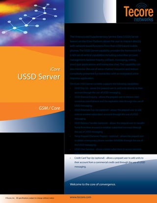 The Unstructured Supplementary Service Data (USSD) Server
                                                                     feature on the iCore Platform allows the user to interact directly
                                                                     with network-based functions from their GSM-based mobile
                                                                     phones. The USSD Server capability provides the framework for
                                                                     a rich set of vertical capabilities including subscriber account
                                                                     management, balance inquiry, callback, messaging, voting,
                                                                     short quiz applications, and interactive chat. This capability can
                                                            iCore    also minimize the use of voice-channel resources and reduce


                USSD Server
                                                                     complexity presented by interaction with an integrated voice
                                                                     response application.
                                                                     The iCore USSD Server currently supports the following capabilities:
                                                                     •	   USSD Top-Up - allows the prepaid user to add units directly to their
                                                                          account through the use of USSD messaging.
                                                                     •	   USSD Balance Enquiry - allows the prepaid user to retrieve their
                                                                          current account balance and the expiration date through the use of
                                                                          USSD messaging.
                                             GSM / Core              •	   USSD Alternate Top-Up (optional) - allows the prepaid user to add
                                                                          units to another subscriber’s account through the use of USSD
                                                                          messaging .
                                                                     •	   USSD Balance Transfer (optional) - allows the prepaid user to transfer
                                                                          funds from their account to another subscriber’s account through
                                                                          the use of USSD messaging.
                                                                     •	   Temp Prepaid (Dynamic Prepaid - optional) - allows the prepaid user
                                                                          to obtain a temporary phone number (MSISDN) through the use of
                                                                          the USSD messaging.
                                                                     •	   USSD User Services - allows mobile subscribers to access operator-
                                                                          defined services.
                                                                     •	   Credit Card Top-Up (optional) - allows a prepaid user to add units to
                                                                          their account from a commercial credit card through the use of USSD
                                                                          messaging.




To learn more about our technology, products,                        Welcome to the core of convergence.
and services, visit www.tecore.com or call us at
+1.410.872.6000

©Tecore, Inc. All specifications subject to change without notice.   www.tecore.com
 