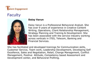 Faculty
                 Daisy Varun

                 Daisy Varun is a Professional Behavioral Analyst. She
                 has over 9 years of experience in Creative Content
                 Writing, Operations, Client Relationship Management,
                 Strategy Planning and Training & Development. She
                 has been associated with the service industry working
                 across verticals in ITES, Telecom, Banking and
                 Financial Services.

She has facilitated and developed trainings for Communication skills,
Customer Service, Team work, Leadership Development, Developing Self
Excellence, Sales and Negotiation, Retail, Change Management, Conflict
Management, Positive Attitude, Competency based Assessment and
Development center, and Behavioral Profiling.
 