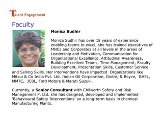 Faculty
                     Monica Sudhir

                      Monica Sudhir has over 18 years of experience
                      enabling teams to excel, she has trained executives of
                      MNCs and Corporates at all levels in the areas of
                      Leadership and Motivation, Communication for
                      Organizational Excellence, Attitudinal Awareness,
                      Building Excellent Teams, Time Management, Faculty
                      Development, Presentation Skills, Customer Service
and Selling Skills. Her interventions have impacted Organizations like
Mitsui & Co India Pvt. Ltd. Indian Oil Corporation, Godrej & Boyce, BHEL,
MMTC, JCBL, Ford Motors & Maruti Suzuki.

Currently, a Senior Consultant with Chilworth Safety and Risk
Management P. Ltd. she has designed, developed and implemented
‘Behavioural Safety Interventions’ on a long-term basis in chemical
Manufacturing Plants.
 