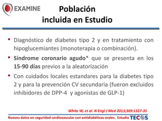 Nuevos datos en seguridad cardiovascular con antidiabéticos orales. Estudio
Población
incluida en Estudio
• Diagnóstico de diabetes tipo 2 y en tratamiento con
hipoglucemiantes (monoterapia o combinación).
• Síndrome coronario agudo* que se presenta en los
15-90 días previos a la aleatorización
• Con cuidados locales estandares para la diabetes tipo
2 y para la prevención CV secundaria (fueron excluidos
inhibidores de DPP-4 y agonistas de GLP-1)
White W, et al. N Engl J Med 2013;369:1327-35
 