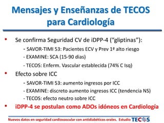 Nuevos datos en seguridad cardiovascular con antidiabéticos orales. Estudio
• Se confirma Seguridad CV de iDPP-4 (“gliptinas”):
- SAVOR-TIMI 53: Pacientes ECV y Prev 1ª alto riesgo
- EXAMINE: SCA (15-90 dias)
- TECOS: Enferm. Vascular establecida (74% C Isq)
• Efecto sobre ICC
- SAVOR-TIMI 53: aumento ingresos por ICC
- EXAMINE: discreto aumento ingresos ICC (tendencia NS)
- TECOS: efecto neutro sobre ICC
• iDPP-4 se postulan como ADOs idóneos en Cardiología
Mensajes y Enseñanzas de TECOS
para Cardiología
 