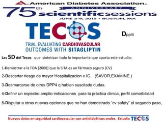 Nuevos datos en seguridad cardiovascular con antidiabéticos orales. Estudio
Las 5D del Tecos que sintetizan todo lo importante que aporta este estudio:
1-Demostrar a la FDA (2008) que la SITA es un fármaco seguro (CV)
2-Descartar riesgo de mayor Hospitalizacion x IC. (SAVOR,EXAMINE.)
3-Desmarcarse de otros DPP4 q habian suscitado dudas.
4-Definir un espectro amplio indicaciones para la práctica clinica, perfil comorbilidad
5-Disputar a otras nuevas opciones que no han demostrado “cv safety” el segundo paso,
Dpp4i
 