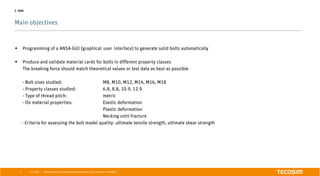 | |
Main objectives
July 2016 Development of an automatic bolt generator for crash simulations in ABAQUS3
2. TASK
§  Programming of a ANSA-GUI (graphical user interface) to generate solid bolts automatically
§  Produce and validate material cards for bolts in different property classes
The breaking force should match theoretical values or test data as best as possible
- Bolt sizes studied: M8, M10, M12, M14, M16, M18
- Property classes studied: 6.8, 8.8, 10.9, 12.9
- Type of thread pitch: metric
- On material properties: Elastic deformation
Plastic deformation
Necking until fracture
- Criteria for assessing the bolt model quality: ultimate tensile strength, ultimate shear strength
 