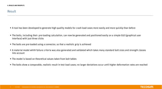 | |
Result
July 2016 Development of an automatic bolt generator for crash simulations in ABAQUS6
4. RESULTS AND PROSPECTS
§  A tool has been developed to generate high-quality models for crash load cases more easily and more quickly than before
§  The bolts, including their pre-loading calculation, can now be generated and positioned easily on a simple GUI (graphical user
interface) with just three clicks
§  The bolts are pre-loaded using a connector, so that a realistic grip is achieved
§  A material model whith failure criteria was also generated and validated which takes many standard bolt sizes and strength classes
into account
§  The model is based on theoretical values taken from bolt tables
§  The bolts show a comparable, realistic result in test load cases; no larger deviations occur until higher deformation rates are reached
 