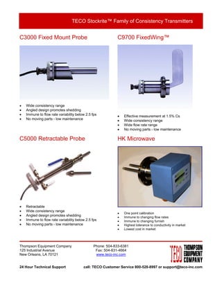 TECO Stockrite™ Family of Consistency Transmitters


C3000 Fixed Mount Probe                                     C9700 FixedWing™




•   Wide consistency range
•   Angled design promotes shedding
•   Immune to flow rate variability below 2.5 fps           •   Effective measurement at 1.5% Cs
•   No moving parts - low maintenance                       •   Wide consistency range
                                                            •   Wide flow rate range
                                                            •   No moving parts - low maintenance

C5000 Retractable Probe                                     HK Microwave




•   Retractable
•   Wide consistency range
                                                            •   One point calibration
•   Angled design promotes shedding                         •   Immune to changing flow rates
•   Immune to flow rate variability below 2.5 fps           •   Immune to changing furnish
•   No moving parts - low maintenance                       •   Highest tolerance to conductivity in market
                                                            •   Lowest cost in market




Thompson Equipment Company                     Phone: 504-833-6381
125 Industrial Avenue                           Fax: 504-831-4664
New Orleans, LA 70121                           www.teco-inc.com


24 Hour Technical Support               call: TECO Customer Service 800-528-8997 or support@teco-inc.com
 