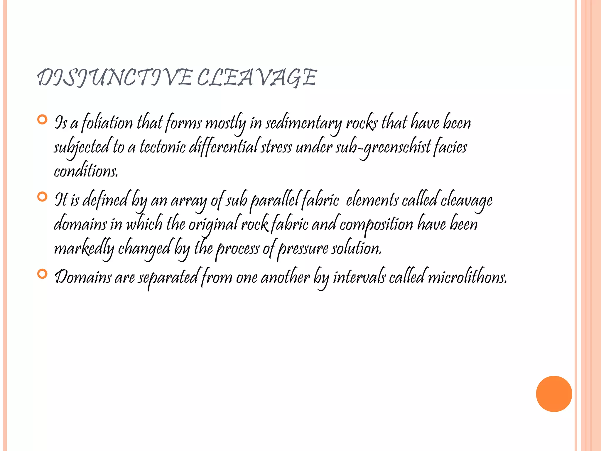 DISJUNCTIVE CLEAVAGE
 Is a foliation that forms mostly in sedimentary rocks that have been
subjected to a tectonic differential stress under sub-greenschist facies
conditions.
 It is defined by an array of sub parallel fabric elements called cleavage
domains in which the original rock fabric and composition have been
markedly changed by the process of pressure solution.
 Domains are separated from one another by intervals called microlithons.
 