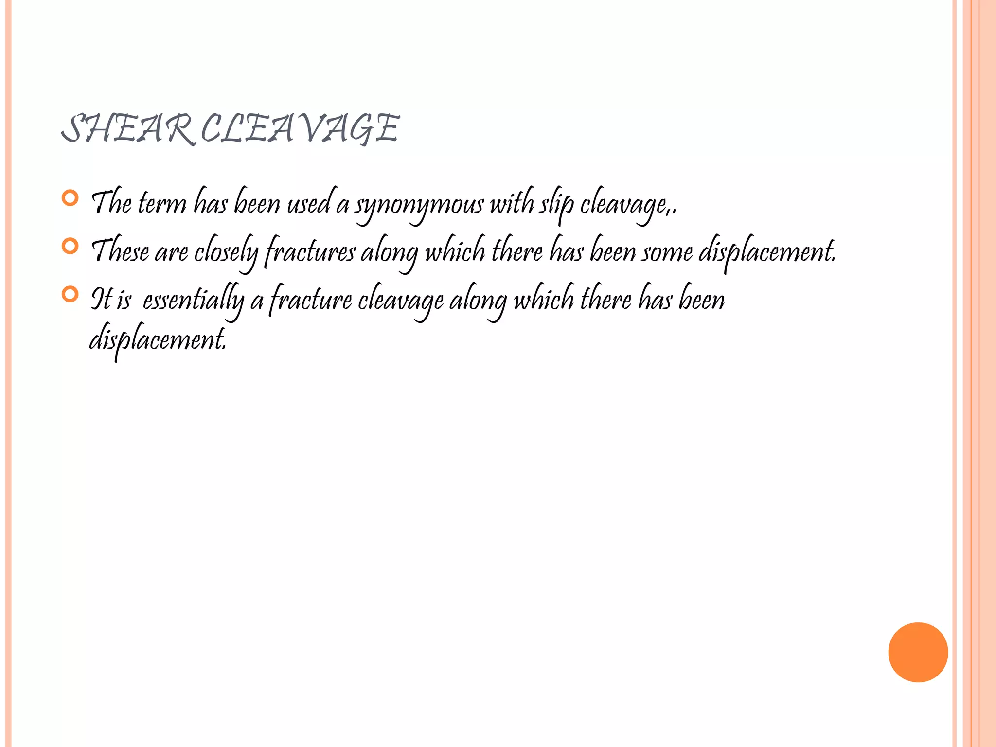 SHEAR CLEAVAGE
 The term has been used a synonymous with slip cleavage,.
 These are closely fractures along which there has been some displacement.
 It is essentially a fracture cleavage along which there has been
displacement.
 