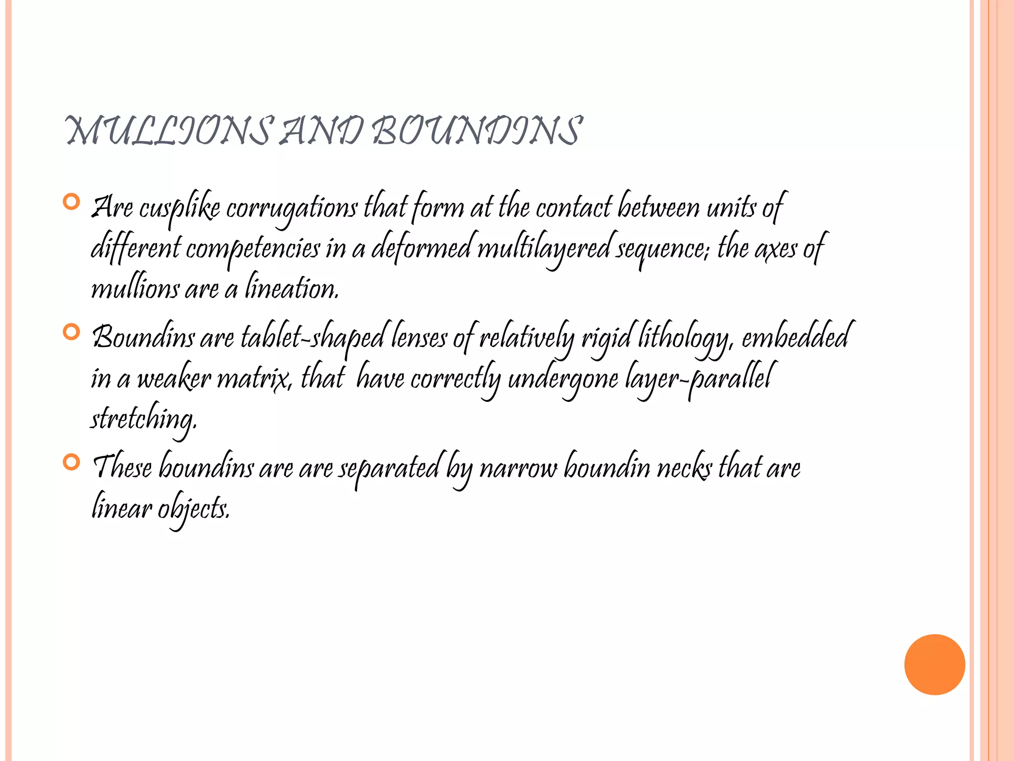 MULLIONS AND BOUNDINS
 Are cusplike corrugations that form at the contact between units of
different competencies in a deformed multilayered sequence; the axes of
mullions are a lineation.
 Boundins are tablet-shaped lenses of relatively rigid lithology, embedded
in a weaker matrix, that have correctly undergone layer-parallel
stretching.
 These boundins are are separated by narrow boundin necks that are
linear objects.
 