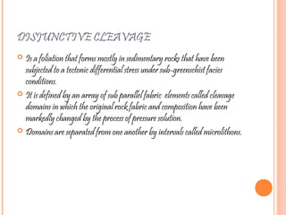 DISJUNCTIVE CLEAVAGE
 Is a foliation that forms mostly in sedimentary rocks that have been
subjected to a tectonic differential stress under sub-greenschist facies
conditions.
 It is defined by an array of sub parallel fabric elements called cleavage
domains in which the original rock fabric and composition have been
markedly changed by the process of pressure solution.
 Domains are separated from one another by intervals called microlithons.
 