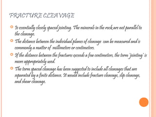 FRACTURE CLEAVAGE
 Is essentially closely spaced jointing. The minerals in the rock are not parallel to
the cleavage.
 The distance between the individual planes of cleavage can be measured and is
commonly a matter of millimeters or centimeters.
 If the distance between the fractures exceeds a few centimeters, the term ‘jointing’ is
more appropriately used.
 The term spaced cleavage has been suggested to include all cleavages that are
separated by a finite distance. It would include fracture cleavage, slip cleavage,
and shear cleavage.
 