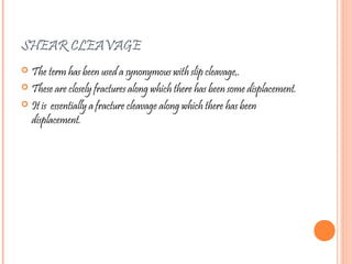 SHEAR CLEAVAGE
 The term has been used a synonymous with slip cleavage,.
 These are closely fractures along which there has been some displacement.
 It is essentially a fracture cleavage along which there has been
displacement.
 