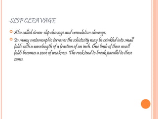 SLIP CLEAVAGE
 Also called strain-slip cleavage and crenulation cleavage.
 In many metamorphic terranes the schistosity may be crinkled into small
folds with a wavelength of a fraction of an inch. One limb of these small
folds becomes a zone of weakness. The rock tend to break parallel to these
zones.
 