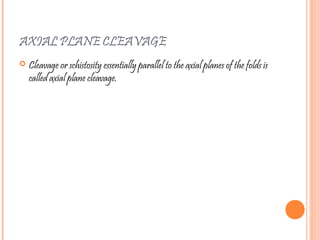 AXIAL PLANE CLEAVAGE
 Cleavage or schistosity essentially parallel to the axial planes of the folds is
called axial plane cleavage.
 