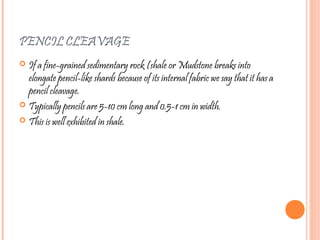 PENCIL CLEAVAGE
 If a fine-grained sedimentary rock (shale or Mudstone breaks into
elongate pencil-like shards because of its internal fabric we say that it has a
pencil cleavage.
 Typically pencils are 5-10 cm long and 0.5-1 cm in width.
 This is well exhibited in shale.
 