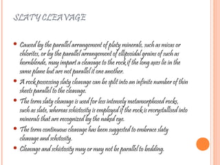 SLATY CLEAVAGE
 Caused by the parallel arrangement of platy minerals, such as micas or
chlorites, or by the parallel arrangement of ellipsoidal grains of such as
hornblende, may impart a cleavage to the rock if the long axes lie in the
same plane but are not parallel it one another.
 A rock possessing slaty cleavage can be split into an infinite number of thin
sheets parallel to the cleavage.
 The term slaty cleavage is used for less intensely metamorphosed rocks,
such as slate, whereas schistosity is employed if the rock is recrystallised into
minerals that are recognized by the naked eye.
 The term continuous cleavage has been suggested to embrace slaty
cleavage and schstosity.
 Cleavage and schistosity may or may not be parallel to bedding.
 