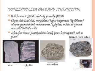 (PHYLLITIC CLEAVAGE AND SCHISTOSITY)
 Both form at T>350°C (schistosity generally >500°C)
 Clay in shale (and slate) recrystalize at higher temperature (by diffusion)
into fine-grained chlorite and muscovite (if phyllite) and coarse-grained
muscovite/biotite if a schist
 Schist often contain porphyroblasts (newly grown large crystals), such as
garnet
slate phyllite mica schist
Garnet-mica schist
 