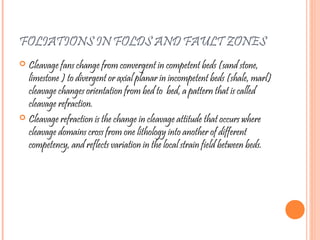 FOLIATIONS IN FOLDS AND FAULT ZONES
 Cleavage fans change from convergent in competent beds (sand stone,
limestone ) to divergent or axial planar in incompetent beds (shale, marl)
cleavage changes orientation from bed to bed, a pattern that is called
cleavage refraction.
 Cleavage refraction is the change in cleavage attitude that occurs where
cleavage domains cross from one lithology into another of different
competency, and reflects variation in the local strain field between beds.
 