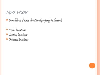 LINEATION
 Parallelism of some directional property in the rock
 Form lineations
 Surface lineations
 Mineral lineations
 