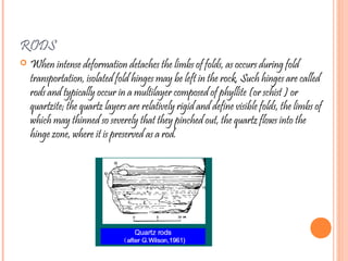 RODS
 When intense deformation detaches the limbs of folds, as occurs during fold
transportation, isolated fold hinges may be left in the rock. Such hinges are called
rods and typically occur in a multilayer composed of phyllite (or schist ) or
quartzite; the quartz layers are relatively rigid and define visible folds, the limbs of
which may thinned so severely that they pinched out, the quartz flows into the
hinge zone, where it is preserved as a rod.
 