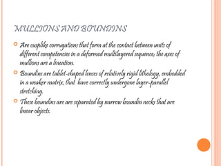 MULLIONS AND BOUNDINS
 Are cusplike corrugations that form at the contact between units of
different competencies in a deformed multilayered sequence; the axes of
mullions are a lineation.
 Boundins are tablet-shaped lenses of relatively rigid lithology, embedded
in a weaker matrix, that have correctly undergone layer-parallel
stretching.
 These boundins are are separated by narrow boundin necks that are
linear objects.
 