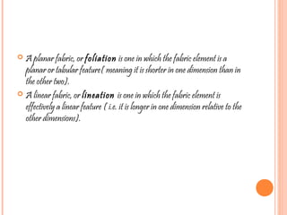  A planar fabric, or foliation is one in which the fabric element is a
planar or tabular feature( meaning it is shorter in one dimension than in
the other two).
 A linear fabric, or lineation is one in which the fabric element is
effectively a linear feature ( i.e. it is longer in one dimension relative to the
other dimensions).
 