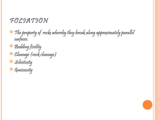 FOLIATION
 The property of rocks whereby they break along approximately parallel
surfaces.
 Bedding fissility
 Cleavage (rock cleavage)
 Schistosity
 Gneissosity
 