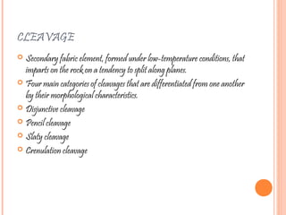 CLEAVAGE
 Secondary fabric element, formed under low-temperature conditions, that
imparts on the rock on a tendency to split along planes.
 Four main categories of cleavages that are differentiated from one another
by their morphological characteristics.
 Disjunctive cleavage
 Pencil cleavage
 Slaty cleavage
 Crenulation cleavage
 