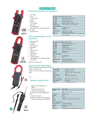 Clamp-on Meters
1999 Count Clamp Meter AC Clamp meter
□ Auto ranging
□ Diode
□ Continuity buzzer
□ Max hold
□ Data hold
□ Full Icon display
□ Sleep mode
□ Low battery display
□ Input Impedance f or DC v oltage measurement
around 10MQ
□ Max display 1999
3999 Count Clamp Meter AC/DC
Clamp meter
□ Max. display 3999
□ Frequency
□ Duty cy cle
□ Special f unctions
□ Auto ranging
□ Diode
□ Continuity buzzer
□ Data hold
□ Full Icon display
□ Sleep mode
□ Low battery display
□ Input impedance f or DC v oltage measurement
around 10MO
1000A AC or DC current clamp
Measure current without disconnecting circuit under test
Measure to 1000A DC or AC
Outputs 1 mV per Amp, operates on 2V range of any
DMM
EMC-LVD
Megohm /Insulation Meter
Measure Insulation resistance up to
2000MÍ1
1000V pulse to test insulation
31
/2 Digit LCD back light display
Auto data hold f unction af ter releasing MEAS
button
Auto power of f fundion
Portability and simplicity f or one hand operation
Valox housing to withstand accidental drops
GEEMC-LVD
DCM-032
Specifications basic functions range best accuracy
DC v oltage 200mV/2V/20V/200V/600V (0.8%+1)
AC v oltage 2V/20V/200V/600V (1,2%+5)
AC current 2A/20A/200A/400A (1,5%+5)
Resistance 200Q/2KÍ1/20KQ/200KÍ1/2MQ/20MÍ1 (1%+2)
Temperture feyfF) -40”C~1000'C(1%+3) / -4O'F~1832‘F(1%+6)
General characteristics
Power 3V Battery (AAA) x2
LCD size 35.6x18mm
Colour/Net weight Red and grey / 7.7 oz(220g)
Size 210x75.6x30mm (8.2"x19.2”x1.18”)
Accessories Test lead, batteries, English manual, point contact temperature
probe, carrying bag
Specifications basic functions range best accuracy
DC v oltage 400mV/4V/40V/400V/600V (0.8%+1)
AC v oltage 4V/40V/400V/600V (1%+5)
DC current 40A/400A (2%+3)
AC current 40A/40ŨA (2.5%+5)
Resistance 400 /4k/40k/400k/4M/40MO (1%+2)
Frequency 10Hz~1MHz (0.1%+3)
Duty cycle 0.1%~99.9%
General characteristics
Power 9V Battery (6F22)
LCD size 35.6 x 18 mm
Colour/Net weight Red and Grey / 7 oz(200g)
Size 210x75.6x30mm (8.2”x19.2”x1.18”)
Accessories Test lead, English manual, carrying bag
1000Amp AC/DC Clamp Adapter
DC current range 0-1000A±(1.5~ 3.5%+3A)
AC current range 0-1000A±(1.5-3.5%+3A)
Output 0-1V rms or DC with >=1 Mil input impedance
Transfer rate 1mV/1A
Ov erload protection 1200A for 60 seconds maximum.
General
Jaws opening capability 57mm Conductor, 70x18mm bus bars
Power requirement 9 V Battery x1
Dimension 244x100x40mm (9.6"x3.9"x1.6”)
DIM-570
Measurement ranges 20MÍ1,2000MQ
Accuracy 20MÍ1 ±(2.0% rdg + 2 dgts), 2000MÍ1 < 500MÍ1 ±(4.0% rdg +2
dgts), ±(5.0% rdg + 2 dgts)
Test v oltage 1000V DC approx.
Resolution 10KQ
Zero Automatic
Polarity Automatic positive Implied, negative polarity Indication
General
Power requirement general
Power requirement 1,5V(AAA size) Batteries x4
Dimension 170x44x40mm (6.7”x1,7"x1.6")
Weight 6.3 oz(180g)
Accessories Test leads, Soft carrying case, batteries, owners manualEMC-LVD
 