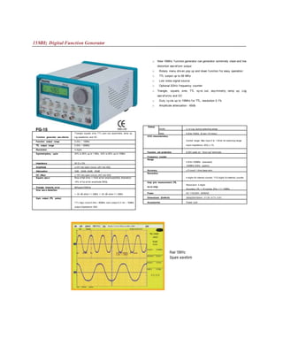 15MHz Digital Function Generator
□ New 15MHz f unction generator can generator extremely clean and low
distortion wav ef orm output
□ Rotary menu driv en pop up and down f unction f or easy operation
□ TTL output up to 90 MHz
□ Low noise signal source
□ Optional 2GHz f requency counter
□ Triangle, square, sine, TTL sy nc out, asy mmetry, ramp up, Log
wav ef orms and DC
□ Duty cy cle up to 15MHz f or TTL, resolution 0.1%
□ Amplitude attenuation - 60db
Function generator wav eforms
Triangle, square, sine, TTL sync out, asymmetry, ramp up,
log waveforms and DC
Function output range 0.2Hz ~ 15MHz
TTL output range 0.2Hz ~ 90MHz
Resolution 4 digits
Symmetry/duty cycle 20% to 80% up to 1 MHz; 40% to 60% up to 10MHz
Impedance 50 Q ± 5%
Amplitude ±10V into open circuit; ±5V into 50Q
Attenuation OdB, -20dB,-40dB, -60dB
DC offset ± 10V into open circuit; ±5V into 50Q
Square wav e Rise of fall time: < 15nS at full amplitude(50Q) Aberration:
<5% of Vp at full amplitude (50Q)
Triangle linearity error 99%upto100KHz
Sine wav e distortion
< -30 dB when f < 2MHz < -25 dB when f > 2MHz
Sync output (TTL pulse)
TTL logic clock 0.2Hz ~ 90MHz sync output 0.2 Hz ~ 15MHz
output Impedance 50Q
Sweep
Width: Li or Log during selecting range
Rate: 0.2Hz~100Hz (5 sec~10 msec)
VCG characteristics
Control range: Max input 0 to 1.8Vdc for selecting range
Input impedance: 2KQ ± 1%
Function out protection ắ 20V peak on “ funct out” terminals
Frequency counter
Range
0.2Hz~100MHz (standard)
100MHz~2GHz (option)
Accuracy ± 5 count + time base error
Resolution
4 digits for internal counter; 71/2 digits for external counter
Duty ycle measurement (TTL
lev el only)
Resolution: 3 digits
Accuracy: 3% + 10 counts; 5Hz < f < 10MHz
Power AC 115/230V; 50/60HZ
Dimensions (DxWxH) 300x220x150mm (11,8”x 8.7”x 5.9”)
Accessories Power cord
Hjjfiz/Acq
Rec Length
Sisplay Cursors Measure Maih unities
Real 15MHz
Square waveform
 