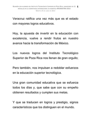 REUNIÓN CON ALUMNOS DEL INSTITUTO TECNOLÓGICO SUPERIOR DE POZA RICA, GANADORES DE 11
MEDALLAS EN LA COMPETENCIA INTERNACIONAL DE ROBÓTICA INFOMATRIX 2013
MARTES 25 DE JUNIO DE 2013
Veracruz ratifica una vez más que es el estado
con mayores logros educativos.
Hoy, la apuesta de invertir en la educación con
excelencia, vuelve a rendir frutos en nuestro
avance hacia la transformación de México.
Los nuevos logros del Instituto Tecnológico
Superior de Poza Rica nos llenan de gran orgullo;
Pero también, nos impulsan a redoblar esfuerzos
en la educación superior tecnológica.
Una gran comunidad educativa que se esfuerza
todos los días y, que sabe que con su empeño
obtienen resultados y cumplen sus metas.
Y que se traducen en logros y prestigio, signos
característicos que los distinguen en el mundo.
1
 