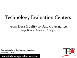 Technology Evaluation Centers From Data Quality to Data Governance Jorge García, Research Analyst ComputerWorld Technology Insights, Toronto , 10/2011. www.technologyevaluation.com 