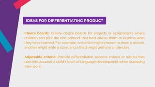 IDEAS FOR DIFFERENTIATING PRODUCT
Choice boards: Create choice boards for projects or assignments where
children can pick the end product that best allows them to express what
they have learned. For example, one child might choose to draw a picture,
another might write a story, and a third might perform a role-play.
Adjustable criteria: Provide differentiated success criteria or rubrics that
take into account a child's level of language development when assessing
their work.
 