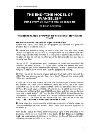 The Elijah Challenge Basic Primer




                THE END-TIME MODEL OF
                     EVANGELISM
            Using Every Believer to Heal as Jesus did
                                    The Elijah Challenge



  THE RESTORATION OF POWER TO THE CHURCH IN THE END
                       TIMES

The Restoration of the spirit of Elijah to the Church
Malachi 4:5 - ―See, I will send you the prophet Elijah before that great and
dreadful day of the LORD comes‖.

    Before the Second Coming of Jesus Christ, the Lord will send to the
Church the ―spirit of Elijah,‖ that is, the spirit that He put within Elijah and
which empowered him to minister. It is the spirit of boldness to proclaim the
Kingdom of God as well as manifest power to demonstrate that our God is
the only true God.

I Kings 18:20 - So Ahab sent word throughout all Israel and assembled the
prophets on Mount Carmel. 21 Elijah went before the people and said,
―How long will you waver between two opinions? If the LORD is God, follow
him; but if Baal is God, follow him.‖ But the people said nothing.

24 Then you call on the name of your god, and I will call on the name of the
LORD. The god who answers by fire—he is God.‖ Then all the people said,
―What you say is good.‖

1 Kings 18:36 - At the time of sacrifice, the prophet Elijah stepped forward
and prayed: ―O LORD, God of Abraham, Isaac and Israel, let it be known
today that you are God in Israel and that I am your servant and have done
all these things at your command. 37 Answer me, O LORD, answer me, so
these people will know that you, O LORD, are God, and that you are turning
their hearts back again.‖ 38 Then the fire of the LORD fell and burned up
the sacrifice, the wood, the stones and the soil, and also licked up the water
in the trench. 39 When all the people saw this, they fell prostrate and
cried, ―The LORD—he is God! The LORD—he is God!‖

    Only when the people saw the visible demonstration of God’s power did
they acknowledge the Lord as God. Jesus Christ used a similar approach in
His ministry.

John 20:30 - Jesus did many other miraculous signs in the presence of his
disciples, which are not recorded in this book. 31 But these are written
that you may believe that Jesus is the Christ, the Son of God, and that by
believing you may have life in his name.




                                                                              1
 