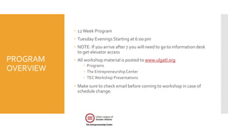 PROGRAM
OVERVIEW
 12Week Program
 Tuesday Evenings Starting at 6:00 pm
 NOTE: If you arrive after 7 you will need to go to information desk
to get elevator access
 All workshop material is posted to www.ulgatl.org
 Programs
 The EntrepreneurshipCenter
 TECWorkshop Presentations
 Make sure to check email before coming to workshop in case of
schedule change.
 