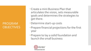 PROGRAM
OBJECTIVES
Create a mini Business Plan that
articulates the vision, sets measurable
goals and determines the strategies to
get there.
Determine start-up costs
Prepare financial projections for the first
year
Prepare to lay a solid foundation and
launch the small business
 