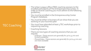 TECCoaching
 The Urban League offers FREE coaching sessions to the
enrolled participants ofThe Entrepreneurship Center. In
order to receive coaching you must adhere to the following
guidelines;
 You must be enrolled in the Entrepreneurship Center
Program Database.
 You must be either in business of can show that you are
working on your business plan
 You must have attended at least 3TEC workshops prior to
requesting coaching.
 Coaching Sessions
 There are two types of coaching sessions that you can
request.
 In Person -These sessions are generally for 30 to 45 min and
limited availability
 Phone/Video -These sessions are generally for 30 to 45 min and
are more available
 