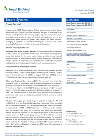 IPO Note| Capital Goods
                                                                                                                    September 23, 2010



 Tecpro Systems                                                                          SUBSCRIBE
                                                                                         Issue Opens: September 23, 2010
 Power Packed                                                                            Issue Closes: September 28, 2010

 Incorporated in 1990, Tecpro Systems (Tecpro) was promoted by Ajay Kumar                Issue Details
 Bishnoi and Amul Gabrani, who have more than 25 years of experience in the              Face Value: Rs10
 material handling industry. The company designs, engineers, manufactures, sells,        Present Eq. Paid up Capital: Rs44.2cr
 commissions and services a range of systems and equipment for the core
                                                                                         Offer Size: 75.5 lac Shares
 infrastructure related sectors like power, steel, cement and other industries.
 Leveraging its capabilities in coal and ash handling, the company has also taken        Post Eq. Paid up Capital: Rs50.4cr

 up turnkey BoP contracts in the thermal power generation sector.                        Issue size (amount)*: Rs257cr-Rs268cr

 Rationale for our Subscribe view                                                        Price Band: Rs340-Rs355

                                                                                         Promoters holding Pre-Issue: 90.0%
 Established track record of project execution: Since commencement of operations
 in 2001, Tecpro has successfully executed over 694 material handling projects           Promoters holding Post-Issue: 52.6%
                                                                                         Note:*at Lower and Upper price band respectively
 across core sectors. In the power sector, Tecpro provides turnkey material
 handling solutions in several thermal power projects aggregating 10,800MW of
 installed capacity. Its project execution capabilities have enabled the company to      Book Building
 establish long-term relationships with its clients and receive repeat orders.
                                                                                         QIBs                                   At least 60%
 Foray into Balance of Plant (BoP) contracts                                             Non-Institutional                      At least 10%

 Leveraging on its project management track record in both material and ash              Retail                                 At least 30%

 handling solutions, Tecpro recently began undertaking BoP contracts. Tecpro
 received its first BoP order of Rs993cr in August 2009 from CSPGCL for the              Post Issue Shareholding Pattern
 1x500MW Korba West Thermal Power Project (Extension Stage -III).
                                                                                         Promoters Group                              52.60%
 Robust order book provides revenue visibility: The company’s order intake has           MF/Banks/Indian
                                                                                         FIs/FIIs/Public & Others                     47.40%
 consistently grown at a significant pace on sustained investments in the cement,
 steel and power sectors. The company’s consolidated order book, as at July 31,
 2010, stood at Rs2,311cr (1.6x FY2010 sales) as compared to Rs2,014cr as at
 March 31, 2010, Rs1,253cr as at March 31, 2009 and Rs965cr as at March 31,
 2008. The consistent growth in order book bears testimony to the company’s
 performance track record and ability to successfully market its services to existing
 and new clients.

 Valuation: At the upper price band, Tecpro is projected to trade at a P/E and
 EV/EBDITA of 16.5x and 8.3x its FY2010 earnings, respectively. When compared
 with its immediate competitors, viz., Mcnally Bharat and TRF, the scrip is available
 at a discount of ~10-15% on FY2010 earnings. In addition, over the past five
 years the company has grown at a scorching pace along with successfully
                                                                                        John Perinchery
 entering the BoP-EPC segment. As and when Tecpro begins to accumulate and
                                                                                        +91 22 4040 3800 Ext: 347
 execute larger size BoP projects going ahead, it will be able to command
                                                                                        john.perinchery@angeltrade.com
 premium valuations on superior growth and profitability margins. The successful
 execution of few BoP projects over the next couple of years may also result in         Hemang Thaker
 Tecpro exploring the feasibility of taking up complete EPC for power plants (ie        +91 22 4040 3800 Ext: 342
 BTG + BoP), which would place it in league with BGR Energy. We recommend a             hemang.thaker@angeltrade.com
 Subscribe view on the IPO.




Please refer to important disclosures at the end of this report                                                                             1
 