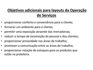 Objetivos adicionais para layouts da Operação 
de Serviços 
• proporcionar conforto e conveniência para o cliente; 
• fornecer um ambiente para o cliente; 
• permitir uma exposição atraente das mercadorias; 
• reduzir o tempo de locomoção do pessoal e dos clientes; 
• proporcionar privacidade nas áreas de trabalho; 
• promover a comunicação entre as áreas de trabalho; 
• proporcionar rotação de estoques para os produtos que 
estão na prateleira. 
 